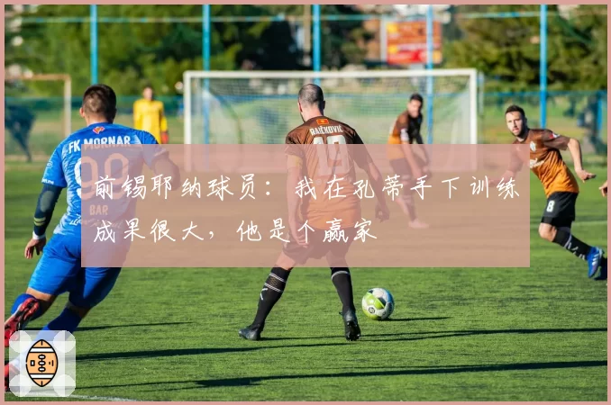 前锡耶纳球员:我在孔蒂手下训练成果很大,他是个赢家