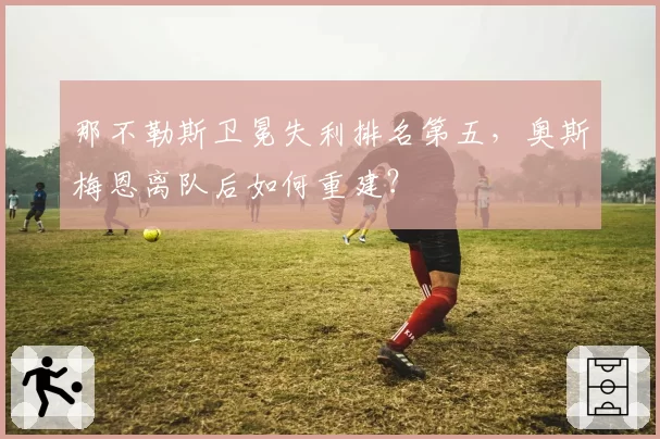 那不勒斯卫冕失利排名第五，奥斯梅恩离队后如何重建？