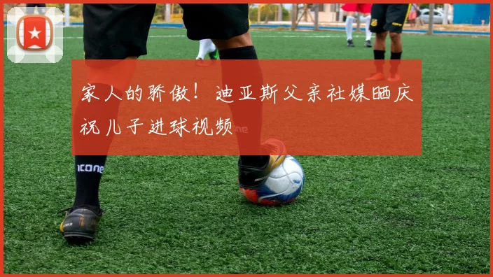 家人的骄傲！迪亚斯父亲社媒晒庆祝儿子进球视频