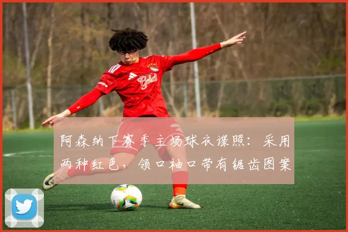阿森纳下赛季主场球衣谍照：采用两种红色，领口袖口带有锯齿图案