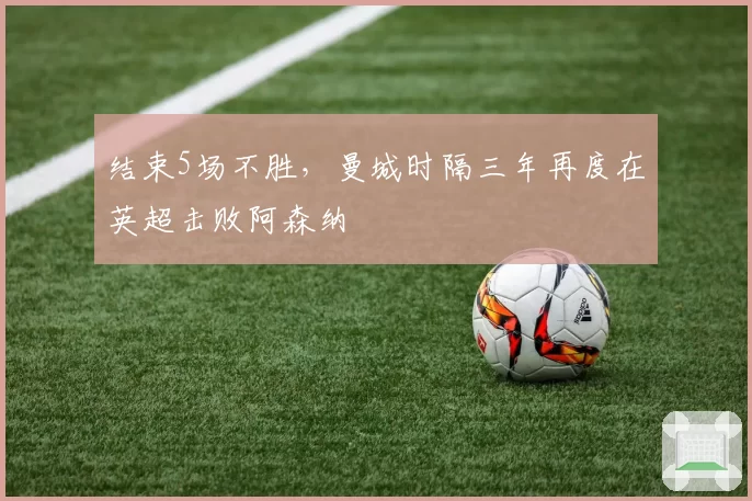 结束5场不胜，曼城时隔三年再度在英超击败阿森纳