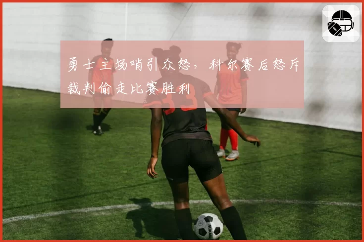 勇士主场哨引众怒，科尔赛后怒斥裁判偷走比赛胜利