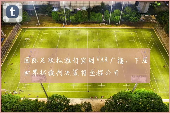 国际足联拟推行实时VAR广播，下届世界杯裁判决策将全程公开