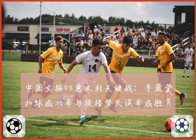 中国女排vs意大利关键战：李盈莹扣球成功率与埃格努失误率成胜负手