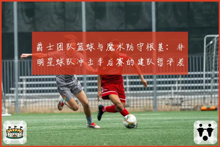 爵士团队篮球与魔术防守根基:非明星球队冲击季后赛的建队哲学差异