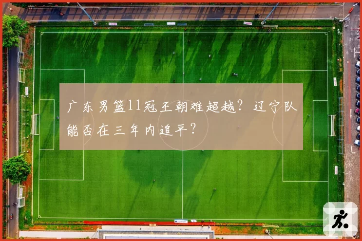 广东男篮11冠王朝难超越？辽宁队能否在三年内追平？