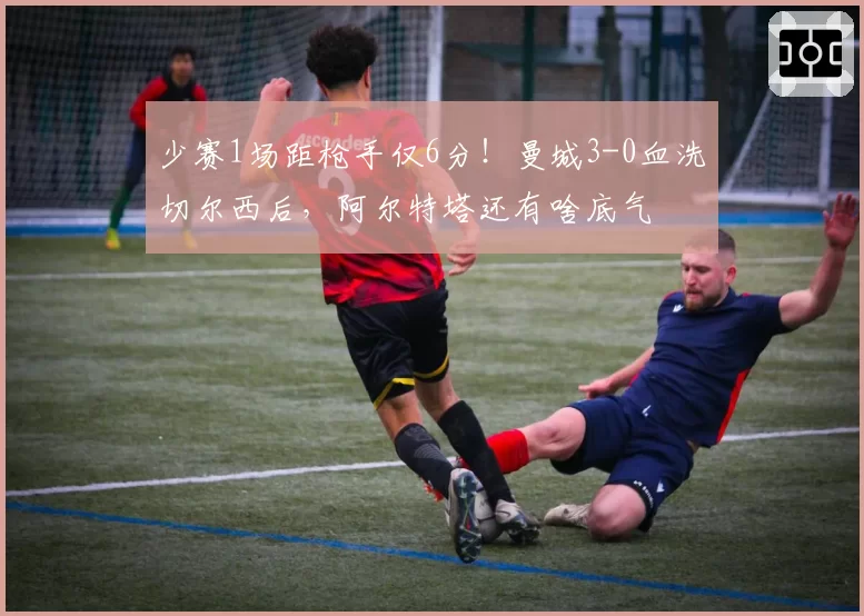 少赛1场距枪手仅6分！曼城3-0血洗切尔西后，阿尔特塔还有啥底气