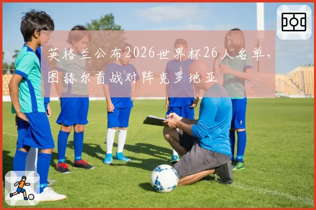 英格兰公布2026世界杯26人名单,图赫尔首战对阵克罗地亚
