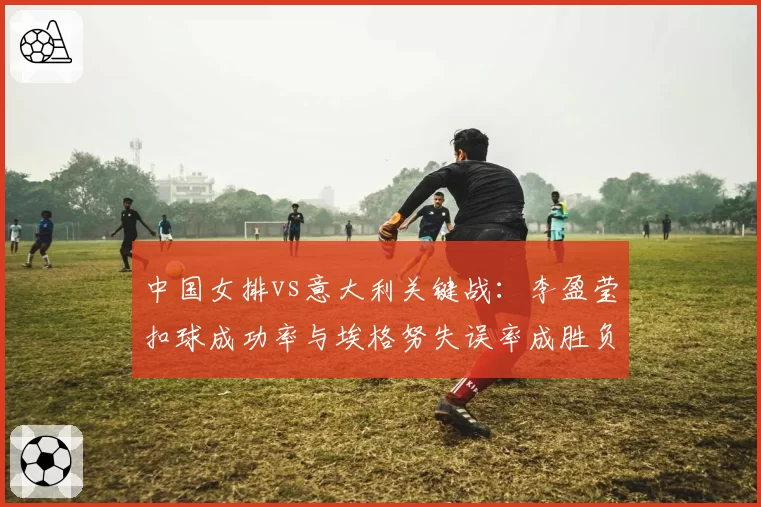 中国女排vs意大利关键战：李盈莹扣球成功率与埃格努失误率成胜负手
