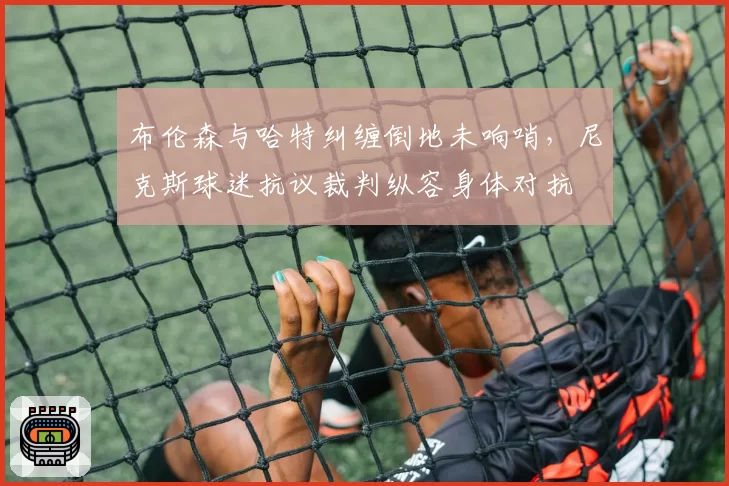 布伦森与哈特纠缠倒地未响哨,尼克斯球迷抗议裁判纵容身体对抗