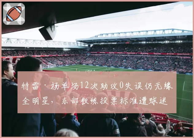 特雷·杨单场12次助攻0失误仍无缘全明星,东部教练投票标准遭球迷炮轰