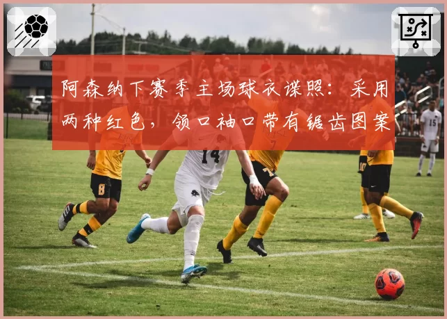 阿森纳下赛季主场球衣谍照：采用两种红色，领口袖口带有锯齿图案