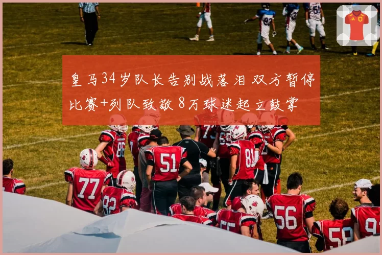 皇马34岁队长告别战落泪 双方暂停比赛+列队致敬 8万球迷起立鼓掌