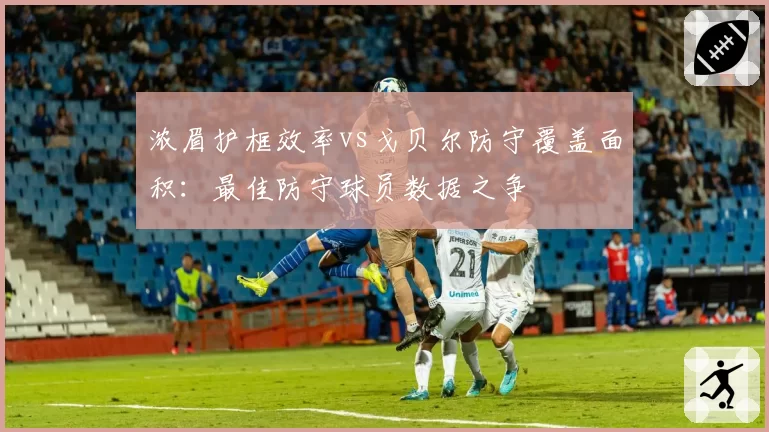 浓眉护框效率vs戈贝尔防守覆盖面积：最佳防守球员数据之争