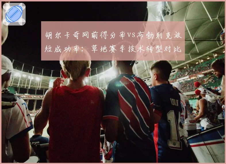 胡尔卡奇网前得分率vs布勃利克放短成功率：草地赛季技术转型对比