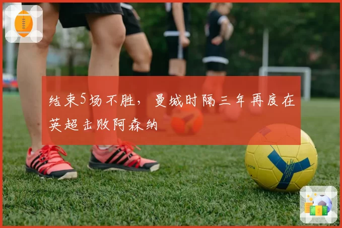 结束5场不胜，曼城时隔三年再度在英超击败阿森纳