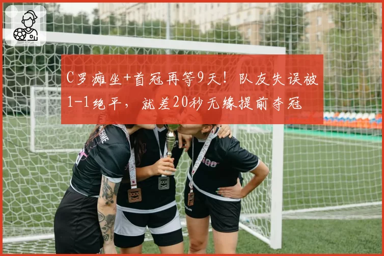 C罗瘫坐+首冠再等9天！队友失误被1-1绝平，就差20秒无缘提前夺冠
