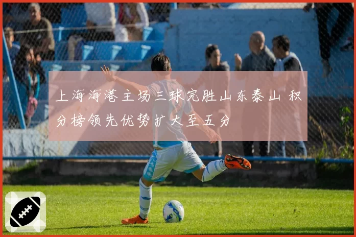上海海港主场三球完胜山东泰山 积分榜领先优势扩大至五分