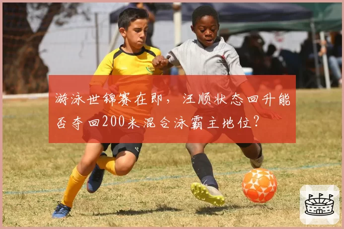 游泳世锦赛在即，汪顺状态回升能否夺回200米混合泳霸主地位？
