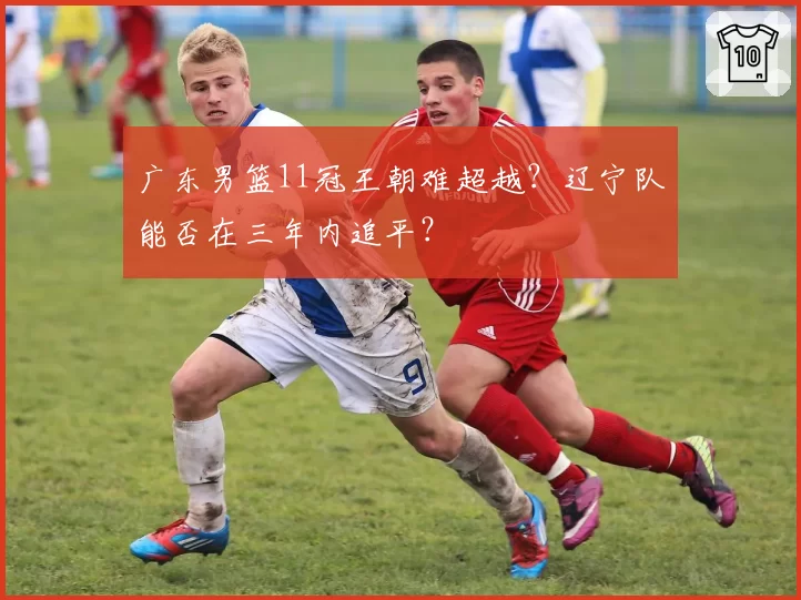 广东男篮11冠王朝难超越？辽宁队能否在三年内追平？