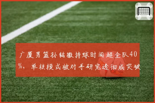 广厦男篮孙铭徽持球时间超全队40%，单核模式被对手研究透彻成突破口