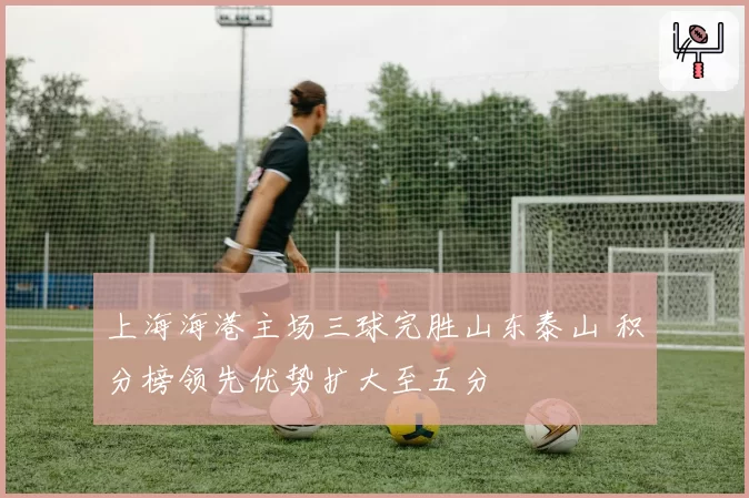 上海海港主场三球完胜山东泰山 积分榜领先优势扩大至五分
