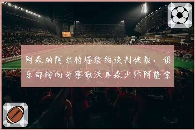 阿森纳阿尔特塔续约谈判破裂，俱乐部转向考察勒沃库森少帅阿隆索