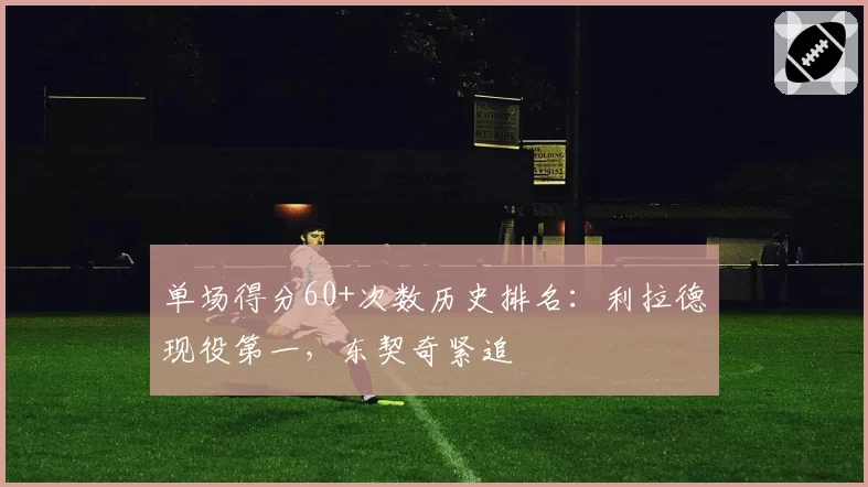 单场得分60+次数历史排名：利拉德现役第一，东契奇紧追