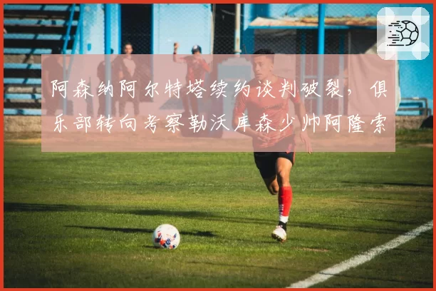 阿森纳阿尔特塔续约谈判破裂，俱乐部转向考察勒沃库森少帅阿隆索
