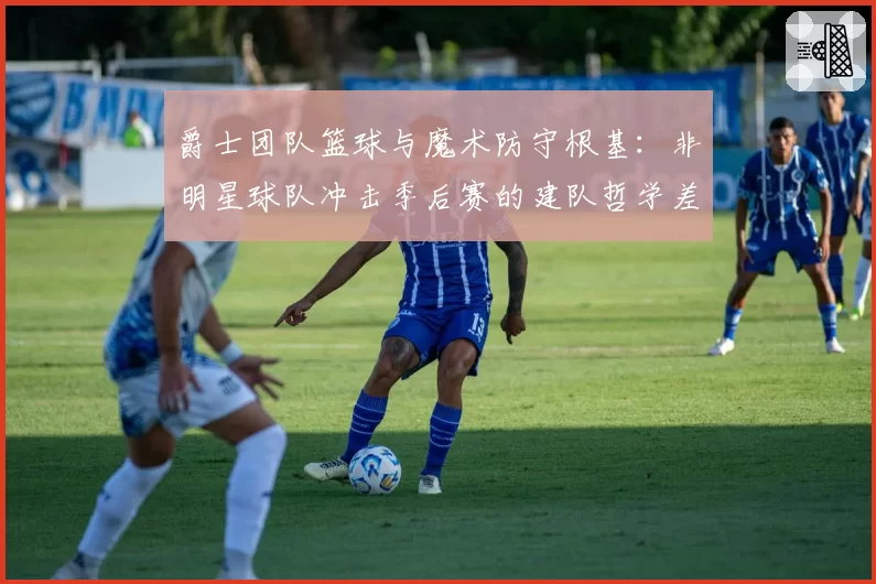 爵士团队篮球与魔术防守根基:非明星球队冲击季后赛的建队哲学差异
