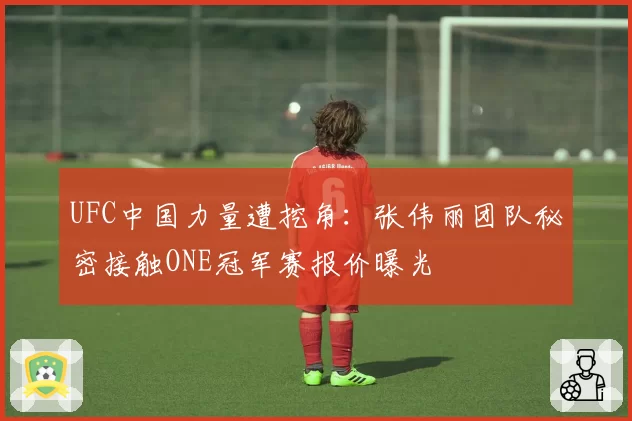 UFC中国力量遭挖角：张伟丽团队秘密接触ONE冠军赛报价曝光
