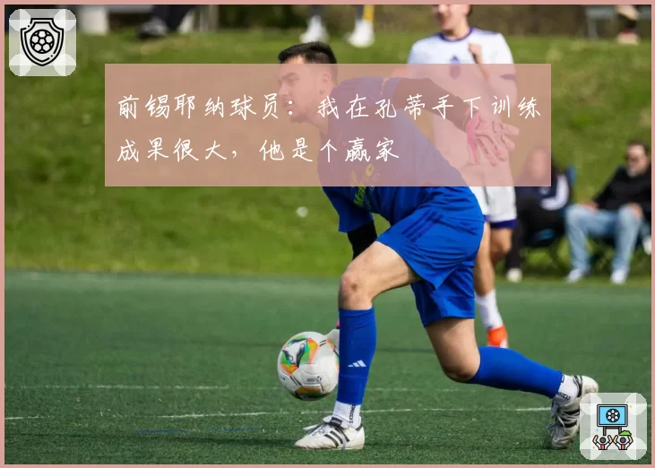 前锡耶纳球员:我在孔蒂手下训练成果很大,他是个赢家