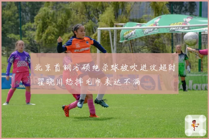 北京首钢方硕绝杀球被吹进攻超时 翟晓川怒摔毛巾表达不满