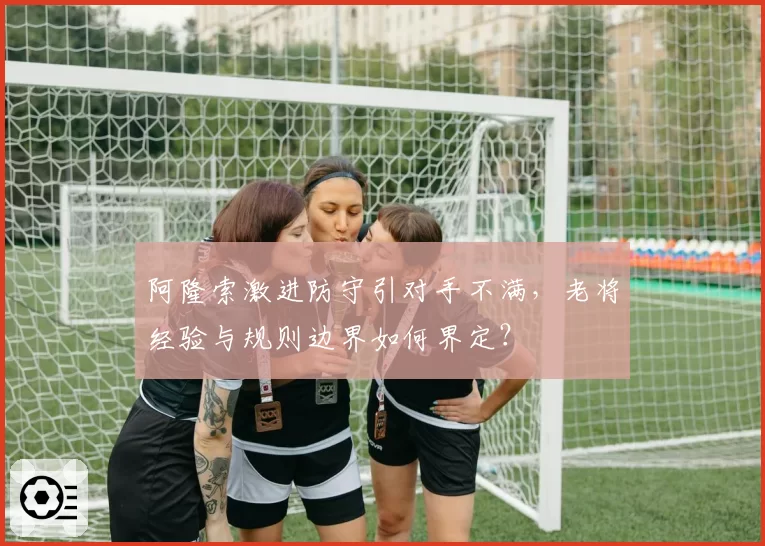 阿隆索激进防守引对手不满，老将经验与规则边界如何界定？